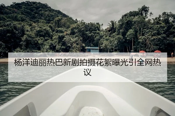 杨洋迪丽热巴新剧拍摄花絮曝光引全网热议