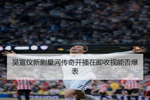 吴宣仪新剧星河传奇开播在即收视能否爆表